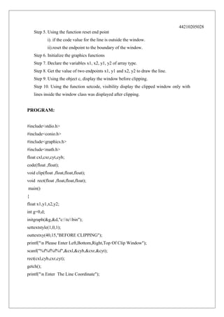 44210205028
Step 5. Using the function reset end point
i). if the code value for the line is outside the window.
ii).reset the endpoint to the boundary of the window.
Step 6. Initialize the graphics functions
Step 7. Declare the variables x1, x2, y1, y2 of array type.
Step 8. Get the value of two endpoints x1, y1 and x2, y2 to draw the line.
Step 9. Using the object c, display the window before clipping.
Step 10. Using the function setcode, visibility display the clipped window only with
lines inside the window class was displayed after clipping.

PROGRAM:
#include<stdio.h>
#include<conio.h>
#include<graphics.h>
#include<math.h>
float cxl,cxr,cyt,cyb;
code(float ,float);
void clip(float ,float,float,float);
void rect(float ,float,float,float);
main()
{
float x1,y1,x2,y2;
int g=0,d;
initgraph(&g,&d,"c:tcbin");
settextstyle(1,0,1);
outtextxy(40,15,"BEFORE CLIPPING");
printf("n Please Enter Left,Bottom,Right,Top Of Clip Window");
scanf("%f%f%f%f",&cxl,&cyb,&cxr,&cyt);
rect(cxl,cyb,cxr,cyt);
getch();
printf("n Enter The Line Coordinate");

 