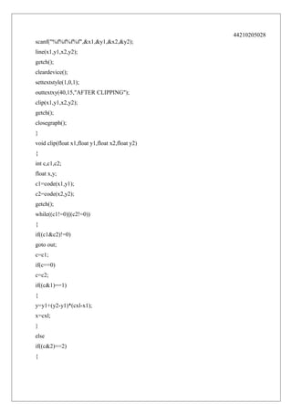 44210205028
scanf("%f%f%f%f",&x1,&y1,&x2,&y2);
line(x1,y1,x2,y2);
getch();
cleardevice();
settextstyle(1,0,1);
outtextxy(40,15,"AFTER CLIPPING");
clip(x1,y1,x2,y2);
getch();
closegraph();
}
void clip(float x1,float y1,float x2,float y2)
{
int c,c1,c2;
float x,y;
c1=code(x1,y1);
c2=code(x2,y2);
getch();
while((c1!=0)||(c2!=0))
{
if((c1&c2)!=0)
goto out;
c=c1;
if(c==0)
c=c2;
if((c&1)==1)
{
y=y1+(y2-y1)*(cxl-x1);
x=cxl;
}
else
if((c&2)==2)
{

 