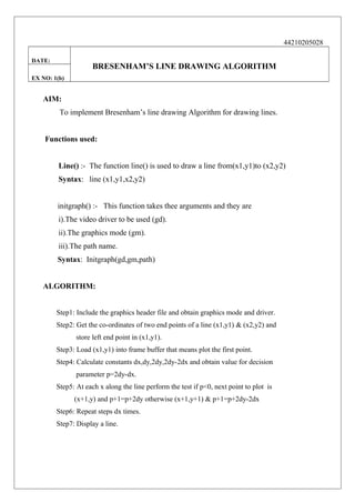 44210205028
DATE:

BRESENHAM’S LINE DRAWING ALGORITHM

EX NO: 1(b)

AIM:
To implement Bresenham’s line drawing Algorithm for drawing lines.
Functions used:
Line() :- The function line() is used to draw a line from(x1,y1)to (x2,y2)
Syntax: line (x1,y1,x2,y2)
initgraph() :- This function takes thee arguments and they are
i).The video driver to be used (gd).
ii).The graphics mode (gm).
iii).The path name.
Syntax: Initgraph(gd,gm,path)
ALGORITHM:
Step1: Include the graphics header file and obtain graphics mode and driver.
Step2: Get the co-ordinates of two end points of a line (x1,y1) & (x2,y2) and
store left end point in (x1,y1).
Step3: Load (x1,y1) into frame buffer that means plot the first point.
Step4: Calculate constants dx,dy,2dy,2dy-2dx and obtain value for decision
parameter p=2dy-dx.
Step5: At each x along the line perform the test if p<0, next point to plot is
(x+1,y) and p+1=p+2dy otherwise (x+1,y+1) & p+1=p+2dy-2dx
Step6: Repeat steps dx times.
Step7: Display a line.

 