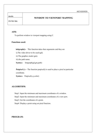 44210205028
DATE:

WINDOW TO VIEWPORT MAPPING

EX NO: 5(b)

AIM:
To perform window to viewport mapping using C.

Functions used:
initgraph():- This function takes thee arguments and they are
i).The video driver to be used (gd).
ii).The graphics mode (gm).
iii).the path name.
Syntax:-

Initgraph(gd,gm,path)

Putpixel () :- The function putpixel() is used to place a pixel at particular
coordinate.
Syntax:- Putpixel(x,y,color)

ALGORITHM:
Step1: Input the minimum and maximum coordinates of a window.
Step2: Input the minimum and maximum coordinates of a view port.
Step3: Get the coordinates of a point.
Step4: Display a point using set pixel function.

PROGRAM:

 