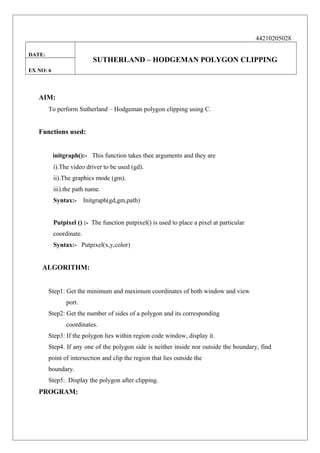 44210205028
DATE:

SUTHERLAND – HODGEMAN POLYGON CLIPPING

EX NO: 6

AIM:
To perform Sutherland – Hodgeman polygon clipping using C.

Functions used:
initgraph():- This function takes thee arguments and they are
i).The video driver to be used (gd).
ii).The graphics mode (gm).
iii).the path name.
Syntax:-

Initgraph(gd,gm,path)

Putpixel () :- The function putpixel() is used to place a pixel at particular
coordinate.
Syntax:- Putpixel(x,y,color)

ALGORITHM:
Step1: Get the minimum and maximum coordinates of both window and view
port.
Step2: Get the number of sides of a polygon and its corresponding
coordinates.
Step3: If the polygon lies within region code window, display it.
Step4. If any one of the polygon side is neither inside nor outside the boundary, find
point of intersection and clip the region that lies outside the
boundary.
Step5:. Display the polygon after clipping.

PROGRAM:

 