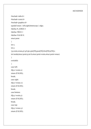 44210205028
#include<stdio.h>
#include<conio.h>
#include<graphics.h>
typedef enum { left,right,bottom,top } edge;
#define N_EDGE 4
#define TRUE 1
#define FALSE 0
struct point
{
int x;
int y;
}p,wmin,wmax,p1,p2,ipt,i,pin[50],pout[50],first[50],s[50],i;
int inside(struct point p,int b,struct point wmin,struct point wmax)
{
switch(b)
{
case left:
if(p.x<wmin.x)
return (FALSE);
break;
case right:
if(p.x>wmax.x)
return (FALSE);
break;
case bottom:
if(p.y<wmin.y)
return (FALSE);
break;
case top:
if(p.y>wmax.y)
return (FALSE);

 