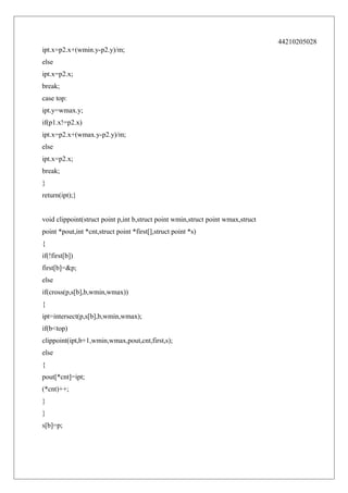44210205028
ipt.x=p2.x+(wmin.y-p2.y)/m;
else
ipt.x=p2.x;
break;
case top:
ipt.y=wmax.y;
if(p1.x!=p2.x)
ipt.x=p2.x+(wmax.y-p2.y)/m;
else
ipt.x=p2.x;
break;
}
return(ipt);}
void clippoint(struct point p,int b,struct point wmin,struct point wmax,struct
point *pout,int *cnt,struct point *first[],struct point *s)
{
if(!first[b])
first[b]=&p;
else
if(cross(p,s[b],b,wmin,wmax))
{
ipt=intersect(p,s[b],b,wmin,wmax);
if(b<top)
clippoint(ipt,b+1,wmin,wmax,pout,cnt,first,s);
else
{
pout[*cnt]=ipt;
(*cnt)++;
}
}
s[b]=p;

 