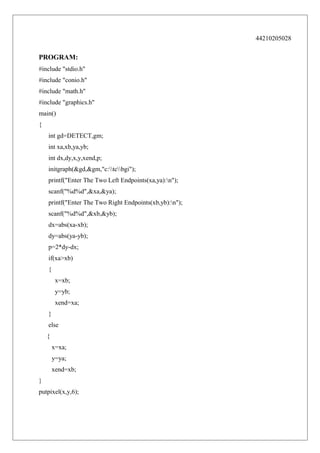 44210205028

PROGRAM:
#include "stdio.h"
#include "conio.h"
#include "math.h"
#include "graphics.h"
main()
{
int gd=DETECT,gm;
int xa,xb,ya,yb;
int dx,dy,x,y,xend,p;
initgraph(&gd,&gm,"c:tcbgi");
printf("Enter The Two Left Endpoints(xa,ya):n");
scanf("%d%d",&xa,&ya);
printf("Enter The Two Right Endpoints(xb,yb):n");
scanf("%d%d",&xb,&yb);
dx=abs(xa-xb);
dy=abs(ya-yb);
p=2*dy-dx;
if(xa>xb)
{
x=xb;
y=yb;
xend=xa;
}
else
{
x=xa;
y=ya;
xend=xb;
}
putpixel(x,y,6);

 