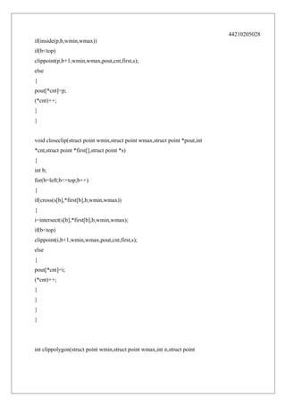 44210205028
if(inside(p,b,wmin,wmax))
if(b<top)
clippoint(p,b+1,wmin,wmax,pout,cnt,first,s);
else
{
pout[*cnt]=p;
(*cnt)++;
}
}
void closeclip(struct point wmin,struct point wmax,struct point *pout,int
*cnt,struct point *first[],struct point *s)
{
int b;
for(b=left;b<=top;b++)
{
if(cross(s[b],*first[b],b,wmin,wmax))
{
i=intersect(s[b],*first[b],b,wmin,wmax);
if(b<top)
clippoint(i,b+1,wmin,wmax,pout,cnt,first,s);
else
{
pout[*cnt]=i;
(*cnt)++;
}
}
}
}

int clippolygon(struct point wmin,struct point wmax,int n,struct point

 
