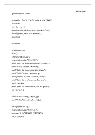 44210205028
*pin,struct point *pout)
{
struct point *first[N_EDGE]={0,0,0,0},s[N_EDGE];
int i,cnt=0;
for(i=0;i<=n;i++)
clippoint(pin[i],left,wmin,wmax,pout,&cnt,first,s);
closeclip(wmin,wmax,pout,&cnt,first,s);
return(cnt);
}
void main()
{
int c,gm,gr,n,j,np;
clrscr();
detectgraph(&gm,&gr);
initgraph(&gm,&gr,"d:tcBGI");
printf("Enter the window minimum coordinates");
scanf("%d%d",&wmin.x,&wmin.y);
printf("Enter the window max coordinates");
scanf("%d%d",&wmax.x,&wmax.y);
rectangle(wmin.x,wmax.y,wmax.x,wmin.y);
printf("Enter the no of sides in polygon:n");
scanf("%d",&n);
printf("Enter the coordinates(x,y)for pin ,pout:n");
for(j=0;j<n;j++)
{
scanf("%d%d",&pin[j].x,&pin[j].y);
scanf("%d%d",&pout[j].x,&pout[j].y);
}
detectgraph(&gm,&gr);
initgraph(&gm,&gr,"d:tcBGI");
outtextxy(10,10,"BEFORE CLIPPING");
for(j=0;j<n;j++)

 
