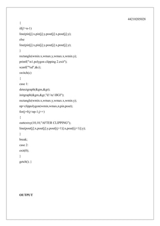 44210205028
{
if(j!=n-1)
line(pin[j].x,pin[j].y,pout[j].x,pout[j].y);
else
line(pin[j].x,pin[j].y,pout[j].x,pout[j].y);
}
rectangle(wmin.x,wmax.y,wmax.x,wmin.y);
printf("n1.polygon clipping 2.exit");
scanf("%d",&c);
switch(c)
{
case 1:
detectgraph(&gm,&gr);
initgraph(&gm,&gr,"d:tcBGI");
rectangle(wmin.x,wmax.y,wmax.x,wmin.y);
np=clippolygon(wmin,wmax,n,pin,pout);
for(j=0;j<np-1;j++)
{
outtextxy(10,10,"AFTER CLIPPING");
line(pout[j].x,pout[j].y,pout[(j+1)].x,pout[(j+1)].y);
}
break;
case 2:
exit(0);
}
getch(); }

OUTPUT

 