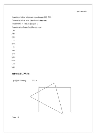 44210205028
Enter the window minimum coordinates : 200 200
Enter the window max coordinates :400 400
Enter the no of sides in polygon :3
Enter the coordinates(x,y)for pin ,pout
150
300
250
175
250
175
350
410
350
410
150
300
BEFORE CLIPPING
1.polygon clipping

Press :- 1

2 Exit

 