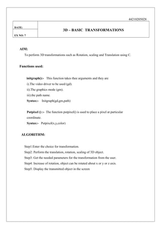 44210205028
DATE:

3D – BASIC TRANSFORMATIONS

EX NO: 7

AIM:
To perform 3D transformations such as Rotation, scaling and Translation using C.

Functions used:
initgraph():- This function takes thee arguments and they are
i).The video driver to be used (gd).
ii).The graphics mode (gm).
iii).the path name.
Syntax:-

Initgraph(gd,gm,path)

Putpixel () :- The function putpixel() is used to place a pixel at particular
coordinate.
Syntax:- Putpixel(x,y,color)

ALGORITHM:
Step1:Enter the choice for transformation.
Step2: Perform the translation, rotation, scaling of 3D object.
Step3: Get the needed parameters for the transformation from the user.
Step4: Increase of rotation, object can be rotated about x or y or z axis.
Step5: Display the transmitted object in the screen

 