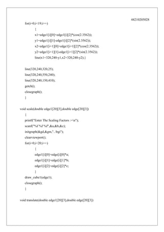 44210205028
for(i=0;i<19;i++)
{
x1=edge1[i][0]+edge1[i][2]*(cos(2.3562));
y1=edge1[i][1]-edge1[i][2]*(sin(2.3562));
x2=edge1[i+1][0]+edge1[i+1][2]*(cos(2.3562));
y2=edge1[i+1][1]-edge1[i+1][2]*(sin(2.3562));
line(x1+320,240-y1,x2+320,240-y2);}
line(320,240,320,25);
line(320,240,550,240);
line(320,240,150,410);
getch();
closegraph();
}
void scale(double edge1[20][3],double edge[20][3])
{
printf("Enter The Scaling Factors :=n");
scanf("%f %f %f",&a,&b,&c);
initgraph(&gd,&gm,"..bgi");
clearviewport();
for(i=0;i<20;i++)
{
edge1[i][0]=edge[i][0]*a;
edge1[i][1]=edge[i][1]*b;
edge1[i][2]=edge[i][2]*c;
}
draw_cube1(edge1);
closegraph();
}
void translate(double edge1[20][3],double edge[20][3])

 