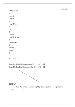 44210205028
while(x<xend)
{
x=x+1;
if(p<0)
{
p=p+2*dy;
}
else
{
y=y+1;
p=p+2*(dy-dx);
}
putpixel(x,y,6);
}
getch();
return(0);
}

OUTPUT:
Enter The Two Left Endpoints(xa,ya):

234

124

Enter The Two Right Endpoints(xb,yb):

578

321

RESULT:
Thus Bresenham’s line drawing Algorithm Algorithm was implemented
using C.

 