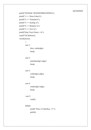 44210205028
printf("3D BASIC TRANSFORMATIONSn");
printf("1:==> Draw Cuben");
printf("2:==> Translaten");
printf("3:==> Scaling n");
printf("4:==> Rotation n");
printf("5:==> Exit n");
printf("Enter Your Choice :=n");
scanf("%d",&choice);
switch(choice)
{
case 1:
draw_cube(edge);
break;
case 2:
translate(edge1,edge);
break;
case 3:
scale(edge1,edge);
break;
case 4:
rotate(edge1,edge);
break;
case 5:
exit(0);
default:
printf(" Press A Valid Key...!!! ");
getch();

 