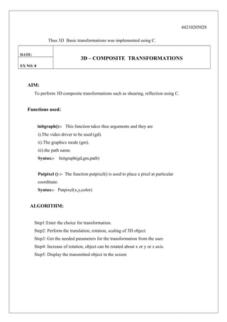 44210205028
Thus 3D Basic transformations was implemented using C.
DATE:

3D – COMPOSITE TRANSFORMATIONS

EX NO: 8

AIM:
To perform 3D composite transformations such as shearing, reflection using C.

Functions used:
initgraph():- This function takes thee arguments and they are
i).The video driver to be used (gd).
ii).The graphics mode (gm).
iii).the path name.
Syntax:-

Initgraph(gd,gm,path)

Putpixel () :- The function putpixel() is used to place a pixel at particular
coordinate.
Syntax:- Putpixel(x,y,color)

ALGORITHM:
Step1:Enter the choice for transformation.
Step2: Perform the translation, rotation, scaling of 3D object.
Step3: Get the needed parameters for the transformation from the user.
Step4: Increase of rotation, object can be rotated about x or y or z axis.
Step5: Display the transmitted object in the screen

 