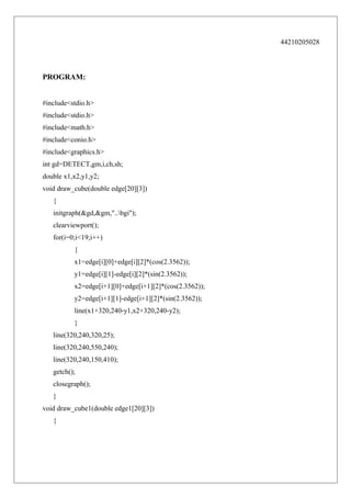 44210205028

PROGRAM:
#include<stdio.h>
#include<stdio.h>
#include<math.h>
#include<conio.h>
#include<graphics.h>
int gd=DETECT,gm,i,ch,sh;
double x1,x2,y1,y2;
void draw_cube(double edge[20][3])
{
initgraph(&gd,&gm,"..bgi");
clearviewport();
for(i=0;i<19;i++)
{
x1=edge[i][0]+edge[i][2]*(cos(2.3562));
y1=edge[i][1]-edge[i][2]*(sin(2.3562));
x2=edge[i+1][0]+edge[i+1][2]*(cos(2.3562));
y2=edge[i+1][1]-edge[i+1][2]*(sin(2.3562));
line(x1+320,240-y1,x2+320,240-y2);
}
line(320,240,320,25);
line(320,240,550,240);
line(320,240,150,410);
getch();
closegraph();
}
void draw_cube1(double edge1[20][3])
{

 