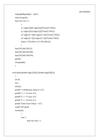 44210205028
initgraph(&gd,&gm,"..bgi");
clearviewport();
for(i=0;i<19;i++)
{
x1=edge1[i][0]+edge1[i][2]*(cos(2.3562));
y1=edge1[i][1]-edge1[i][2]*(sin(2.3562));
x2=edge1[i+1][0]+edge1[i+1][2]*(cos(2.3562));
y2=edge1[i+1][1]-edge1[i+1][2]*(sin(2.3562));
line(x1+320,240-y1,x2+320,240-y2);
}
line(320,240,320,25);
line(320,240,550,240);
line(320,240,150,410);
getch();
closegraph();
}
void reflect(double edge1[20][3],double edge[20][3])
{
int ch;
int i;
clrscr();
printf("-=[ Reflection About ]=-n");
printf("1:==> X-Axis n");
printf("2:==> Y-Axis n");
printf("3:==> Z-Axis n");
printf(" Enter Your Choice :=n");
scanf("%d",&ch);
switch(ch)
{
case 1:
for(i=0;i<20;i++)

 