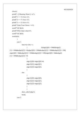 44210205028
clrscr();
printf("-=[ Shearing About ]=-n");
printf("1:==> X-Axis n");
printf("2:==> Y-Axis n");
printf("3:==> Z-Axis n");
printf(" Enter Your Choice :=n");
scanf("%d",&ch);
printf("ENter shear valuen");
scanf("%d",&sh);
switch(ch)
{
case 1:
for(i=0;i<20;i++)
{

if(edge[i][0]==100&&edge[i]

[1]==100&&edge[i][2]==0||edge[i][0]==100&&edge[i][1]==100&&edge[i][2]==100||
edge[i][0]==0&&edge[i][1]==100&&edge[i][2]==100||edge[i][0]==0&&edge[i]
[1]==100&&edge[i][2]==0)
{
edge1[i][0]=edge[i][0]+sh;
edge1[i][1]=edge[i][1];
edge1[i][2]=edge[i][2];
}
else
{
edge1[i][0]=edge[i][0];
edge1[i][1]=edge[i][1];
edge1[i][2]=edge[i][2];
}
}
draw_cube1(edge1);
break;
case 2:

 