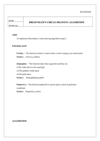 44210205028

DATE:

BRESENHAM’S CIRCLE DRAWING ALGORITHM

EX NO: 1(c)

AIM:
To implement Bresenham’s circle drawing algorithm using C.

Functions used:
Circle() :- The function circle() is used to draw a circle using(x,y) as centre point.
Syntax:- circle (x,y,radius)
initgraph():- This function takes thee arguments and they are
i).The video driver to be used (gd).
ii).The graphics mode (gm).
iii).the path name.
Syntax:-

Initgraph(gd,gm,path)

Putpixel () :- The function putpixel() is used to place a pixel at particular
coordinate.
Syntax:- Putpixel(x,y,color)

ALGORITHM:

 