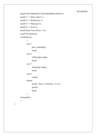 44210205028
printf("3D COMPOSITE ETRANSFORMATIONSn");
printf("1:==>Draw Cuben ");
printf("2:==>Reflectionn ");
printf("3:==>Shearingn");
printf("4:==>Exitn");
printf("Enter Your Choice :=n");
scanf("%d",&choice);
switch(choice)
{
case 1:
draw_cube(edge);
break;
case 2:
reflect(edge1,edge);
break;
case 3:
shear(edge1,edge);;
break;
case 4:
exit(0);
default:
printf(" Press A Valid Key...!!! n");
getch();
break;
}
closegraph();
}
}

 
