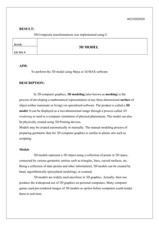 44210205028

RESULT:
3D Composite transformations was implemented using C.
DATE:

3D MODEL

EX NO: 9

AIM:
To perform the 3D model using Maya or 3d MAX software

DESCRIPTION:
In 3D computer graphics, 3D modeling (also known as meshing) is the
process of developing a mathematical representation of any three-dimensional surface of
object (either inanimate or living) via specialized software. The product is called a 3D
model. It can be displayed as a two-dimensional image through a process called 3D
rendering or used in a computer simulation of physical phenomena. The model can also
be physically created using 3D Printing devices.
Models may be created automatically or manually. The manual modeling process of
preparing geometric data for 3D computer graphics is similar to plastic arts such as
sculpting.
Models
3D models represent a 3D object using a collection of points in 3D space,
connected by various geometric entities such as triangles, lines, curved surfaces, etc.
Being a collection of data (points and other information), 3D models can be created by
hand, algorithmically (procedural modeling), or scanned.
3D models are widely used anywhere in 3D graphics. Actually, their use
predates the widespread use of 3D graphics on personal computers. Many computer
games used pre-rendered images of 3D models as sprites before computers could render
them in real-time.

 