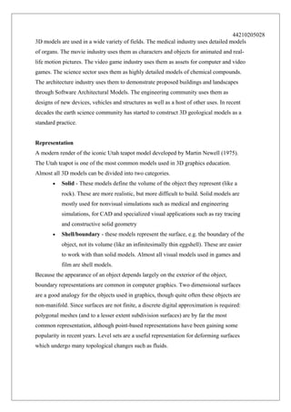 44210205028
3D models are used in a wide variety of fields. The medical industry uses detailed models
of organs. The movie industry uses them as characters and objects for animated and reallife motion pictures. The video game industry uses them as assets for computer and video
games. The science sector uses them as highly detailed models of chemical compounds.
The architecture industry uses them to demonstrate proposed buildings and landscapes
through Software Architectural Models. The engineering community uses them as
designs of new devices, vehicles and structures as well as a host of other uses. In recent
decades the earth science community has started to construct 3D geological models as a
standard practice.
Representation
A modern render of the iconic Utah teapot model developed by Martin Newell (1975).
The Utah teapot is one of the most common models used in 3D graphics education.
Almost all 3D models can be divided into two categories.
•

Solid - These models define the volume of the object they represent (like a
rock). These are more realistic, but more difficult to build. Solid models are
mostly used for nonvisual simulations such as medical and engineering
simulations, for CAD and specialized visual applications such as ray tracing
and constructive solid geometry

•

Shell/boundary - these models represent the surface, e.g. the boundary of the
object, not its volume (like an infinitesimally thin eggshell). These are easier
to work with than solid models. Almost all visual models used in games and
film are shell models.

Because the appearance of an object depends largely on the exterior of the object,
boundary representations are common in computer graphics. Two dimensional surfaces
are a good analogy for the objects used in graphics, though quite often these objects are
non-manifold. Since surfaces are not finite, a discrete digital approximation is required:
polygonal meshes (and to a lesser extent subdivision surfaces) are by far the most
common representation, although point-based representations have been gaining some
popularity in recent years. Level sets are a useful representation for deforming surfaces
which undergo many topological changes such as fluids.

 