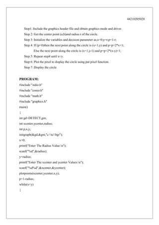 44210205028
Step1: Include the graphics header file and obtain graphics mode and driver.
Step 2: Get the center point (a,b)and radius r of the circle.
Step 3: Initialize the variables and decision parameter as,x=0;y=r;p=1-r;
Step 4: If (p<0)then the next point along the circle is (x+1,y) and p=p+2*x+1;
Else the next point along the circle is (x=1,y-1) and p=p+2*(x-y)+1;
Step 5: Repeat step4 until x<y.
Step 6: Plot the pixel to display the circle using put pixel function.
Step 7: Display the circle

PROGRAM:
#include "stdio.h"
#include "conio.h"
#include "math.h"
#include "graphics.h"
main()
{
int gd=DETECT,gm;
int xcenter,ycenter,radius;
int p,x,y;
initgraph(&gd,&gm,"c:tcbgi");
x=0;
printf("Enter The Radius Value:n");
scanf("%d",&radius);
y=radius;
printf("Enter The xcenter and ycenter Values:n");
scanf("%d%d",&xcenter,&ycenter);
plotpoints(xcenter,ycenter,x,y);
p=1-radius;
while(x<y)
{

 