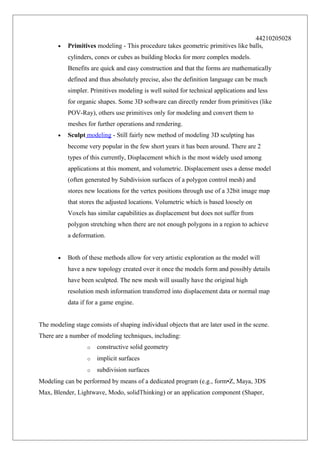 •

44210205028
Primitives modeling - This procedure takes geometric primitives like balls,
cylinders, cones or cubes as building blocks for more complex models.
Benefits are quick and easy construction and that the forms are mathematically
defined and thus absolutely precise, also the definition language can be much
simpler. Primitives modeling is well suited for technical applications and less
for organic shapes. Some 3D software can directly render from primitives (like
POV-Ray), others use primitives only for modeling and convert them to
meshes for further operations and rendering.

•

Sculpt modeling - Still fairly new method of modeling 3D sculpting has
become very popular in the few short years it has been around. There are 2
types of this currently, Displacement which is the most widely used among
applications at this moment, and volumetric. Displacement uses a dense model
(often generated by Subdivision surfaces of a polygon control mesh) and
stores new locations for the vertex positions through use of a 32bit image map
that stores the adjusted locations. Volumetric which is based loosely on
Voxels has similar capabilities as displacement but does not suffer from
polygon stretching when there are not enough polygons in a region to achieve
a deformation.

•

Both of these methods allow for very artistic exploration as the model will
have a new topology created over it once the models form and possibly details
have been sculpted. The new mesh will usually have the original high
resolution mesh information transferred into displacement data or normal map
data if for a game engine.

The modeling stage consists of shaping individual objects that are later used in the scene.
There are a number of modeling techniques, including:
o

constructive solid geometry

o

implicit surfaces

o

subdivision surfaces

Modeling can be performed by means of a dedicated program (e.g., form•Z, Maya, 3DS
Max, Blender, Lightwave, Modo, solidThinking) or an application component (Shaper,

 