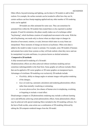 44210205028
Other effects, beyond texturing and lighting, can be done to 3D models to add to their
realism. For example, the surface normals can be tweaked to affect how they are lit,
certain surfaces can have bump mapping applied and any other number of 3D rendering
tricks can be applied.
3D models are often animated for some uses. They can sometimes be
animated from within the 3D modeler that created them or else exported to another
program. If used for animation, this phase usually makes use of a technique called
"keyframing", which facilitates creation of complicated movement in the scene. With the
aid of keyframing, one needs only to choose where an object stops or changes its
direction of movement, rotation, or scale, between which states in every frame are
interpolated. These moments of change are known as keyframes. Often extra data is
added to the model to make it easier to animate. For example, some 3D models of humans
and animals have entire bone systems so they will look realistic when they move and can
be manipulated via joints and bones, in a process known as skeletal animation.
Compared to 2D methods
A fully textured and lit rendering of a 3d model.
3D photorealistic effects are often achieved without wireframe modeling and are
sometimes indistinguishable in the final form. Some graphic art software includes filters
that can be applied to 2D vector graphics or 2D raster graphics on transparent layers.
Advantages of wireframe 3D modeling over exclusively 2D methods include:
•

Flexibility, ability to change angles or animate images with quicker rendering
of the changes;

•

Ease of rendering, automatic calculation and rendering photorealistic effects
rather than mentally visualizing or estimating;

•

Accurate photorealism, less chance of human error in misplacing, overdoing,
or forgetting to include a visual effect.

Disadvantages compare to 2D photorealistic rendering may include a software learning
curve and difficulty achieving certain photorealistic effects. Some photorealistic effects
may be achieved with special rendering filters included in the 3D modeling software. For
the best of both worlds, some artists use a combination of 3D modeling followed by
editing the 2D computer-rendered images from the 3D model.

 
