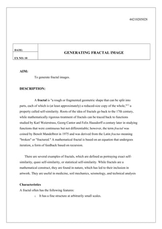 44210205028

DATE:

GENERATING FRACTAL IMAGE

EX NO: 10

AIM:
To generate fractal images.

DESCRIPTION:
A fractal is "a rough or fragmented geometric shape that can be split into
parts, each of which is (at least approximately) a reduced-size copy of the whole,"[1] a
property called self-similarity. Roots of the idea of fractals go back to the 17th century,
while mathematically rigorous treatment of fractals can be traced back to functions
studied by Karl Weierstrass, Georg Cantor and Felix Hausdorff a century later in studying
functions that were continuous but not differentiable; however, the term fractal was
coined by Benoît Mandelbrot in 1975 and was derived from the Latin fractus meaning
"broken" or "fractured." A mathematical fractal is based on an equation that undergoes
iteration, a form of feedback based on recursion.
There are several examples of fractals, which are defined as portraying exact selfsimilarity, quasi self-similarity, or statistical self-similarity. While fractals are a
mathematical construct, they are found in nature, which has led to their inclusion in
artwork. They are useful in medicine, soil mechanics, seismology, and technical analysis
Characteristics
A fractal often has the following features:
o

It has a fine structure at arbitrarily small scales.

 