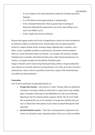 o

44210205028
It is too irregular to be easily described in traditional Euclidean geometric
language.

o

It is self-similar (at least approximately or stochastically).

o

It has a Hausdorff dimension which is greater than its topological
dimension (although this requirement is not met by space-filling curves
such as the Hilbert curve).

o

It has a simple and recursive definition.

Because they appear similar at all levels of magnification, fractals are often considered to
be infinitely complex (in informal terms). Natural objects that are approximated by
fractals to a degree include clouds, mountain ranges, lightning bolts, coastlines, snow
flakes, various vegetables (cauliflower and broccoli), and animal coloration patterns.
However, not all self-similar objects are fractals—for example, the real line (a straight
Euclidean line) is formally self-similar but fails to have other fractal characteristics; for
instance, it is regular enough to be described in Euclidean terms.
Images of fractals can be created using fractal-generating software. Images produced by
such software are normally referred to as being fractals even if they do not have the above
characteristics, such as when it is possible to zoom into a region of the fractal that does
not exhibit any fractal properties.
Generation
Four common techniques for generating fractals are:
•

Escape-time fractals – (also known as "orbits" fractals) These are defined by
a formula or recurrence relation at each point in a space (such as the complex
plane). Examples of this type are the Mandelbrot set, Julia set, the Burning
Ship fractal, the Nova fractal and the Lyapunov fractal. The 2d vector fields
that are generated by one or two iterations of escape-time formulae also give
rise to a fractal form when points (or pixel data) are passed through this field
repeatedly.

•

Iterated function systems – These have a fixed geometric replacement rule.
Cantor set, Sierpinski carpet, Sierpinski gasket, Peano curve, Koch snowflake,

 