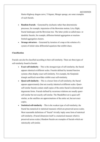 44210205028
Harter-Highway dragon curve, T-Square, Menger sponge, are some examples
of such fractals.
•

Random fractals – Generated by stochastic rather than deterministic
processes, for example, trajectories of the Brownian motion, Lévy flight,
fractal landscapes and the Brownian tree. The latter yields so-called mass- or
dendritic fractals, for example, diffusion-limited aggregation or reactionlimited aggregation clusters.

•

Strange attractors – Generated by iteration of a map or the solution of a
system of initial-value differential equations that exhibit chaos.

Classification
Fractals can also be classified according to their self-similarity. There are three types of
self-similarity found in fractals
•

Exact self-similarity – This is the strongest type of self-similarity; the fractal
appears identical at different scales. Fractals defined by iterated function
systems often display exact self-similarity. For example, the Sierpinski
triangle and Koch snowflake exhibit exact self-similarity.

•

Quasi-self-similarity – This is a looser form of self-similarity; the fractal
appears approximately (but not exactly) identical at different scales. Quasiself-similar fractals contain small copies of the entire fractal in distorted and
degenerate forms. Fractals defined by recurrence relations are usually quasiself-similar but not exactly self-similar. The Mandelbrot set is quasi-selfsimilar, as the satellites are approximations of the entire set, but not exact
copies.

•

Statistical self-similarity – This is the weakest type of self-similarity; the
fractal has numerical or statistical measures which are preserved across scales.
Most reasonable definitions of "fractal" trivially imply some form of statistical
self-similarity. (Fractal dimension itself is a numerical measure which is
preserved across scales.) Random fractals are examples of fractals which are
statistically self-similar.

 