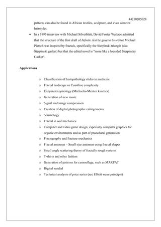 44210205028
patterns can also be found in African textiles, sculpture, and even cornrow
hairstyles.
•

In a 1996 interview with Michael Silverblatt, David Foster Wallace admitted
that the structure of the first draft of Infinite Jest he gave to his editor Michael
Pietsch was inspired by fractals, specifically the Sierpinski triangle (aka
Sierpinski gasket) but that the edited novel is "more like a lopsided Sierpinsky
Gasket".

Applications
o Classification of histopathology slides in medicine
o Fractal landscape or Coastline complexity
o Enzyme/enzymology (Michaelis-Menten kinetics)
o Generation of new music
o Signal and image compression
o Creation of digital photographic enlargements
o Seismology
o Fractal in soil mechanics
o Computer and video game design, especially computer graphics for
organic environments and as part of procedural generation
o Fractography and fracture mechanics
o Fractal antennas – Small size antennas using fractal shapes
o Small angle scattering theory of fractally rough systems
o T-shirts and other fashion
o Generation of patterns for camouflage, such as MARPAT
o Digital sundial
o Technical analysis of price series (see Elliott wave principle)

 