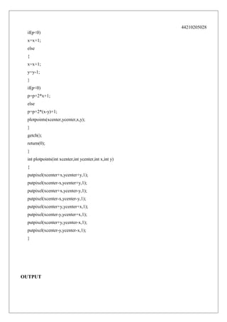 44210205028
if(p<0)
x=x+1;
else
{
x=x+1;
y=y-1;
}
if(p<0)
p=p+2*x+1;
else
p=p+2*(x-y)+1;
plotpoints(xcenter,ycenter,x,y);
}
getch();
return(0);
}
int plotpoints(int xcenter,int ycenter,int x,int y)
{
putpixel(xcenter+x,ycenter+y,1);
putpixel(xcenter-x,ycenter+y,1);
putpixel(xcenter+x,ycenter-y,1);
putpixel(xcenter-x,ycenter-y,1);
putpixel(xcenter+y,ycenter+x,1);
putpixel(xcenter-y,ycenter+x,1);
putpixel(xcenter+y,ycenter-x,1);
putpixel(xcenter-y,ycenter-x,1);
}

OUTPUT

 