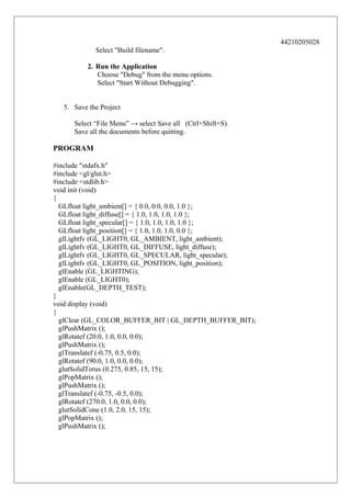 44210205028
Select "Build filename".
2. Run the Application
Choose "Debug" from the menu options.
Select "Start Without Debugging".
5. Save the Project
Select “File Menu” → select Save all (Ctrl+Shift+S).
Save all the documents before quitting.

PROGRAM
#include "stdafx.h"
#include <gl/glut.h>
#include <stdlib.h>
void init (void)
{
GLfloat light_ambient[] = { 0.0, 0.0, 0.0, 1.0 };
GLfloat light_diffuse[] = { 1.0, 1.0, 1.0, 1.0 };
GLfloat light_specular[] = { 1.0, 1.0, 1.0, 1.0 };
GLfloat light_position[] = { 1.0, 1.0, 1.0, 0.0 };
glLightfv (GL_LIGHT0, GL_AMBIENT, light_ambient);
glLightfv (GL_LIGHT0, GL_DIFFUSE, light_diffuse);
glLightfv (GL_LIGHT0, GL_SPECULAR, light_specular);
glLightfv (GL_LIGHT0, GL_POSITION, light_position);
glEnable (GL_LIGHTING);
glEnable (GL_LIGHT0);
glEnable(GL_DEPTH_TEST);
}
void display (void)
{
glClear (GL_COLOR_BUFFER_BIT | GL_DEPTH_BUFFER_BIT);
glPushMatrix ();
glRotatef (20.0, 1.0, 0.0, 0.0);
glPushMatrix ();
glTranslatef (-0.75, 0.5, 0.0);
glRotatef (90.0, 1.0, 0.0, 0.0);
glutSolidTorus (0.275, 0.85, 15, 15);
glPopMatrix ();
glPushMatrix ();
glTranslatef (-0.75, -0.5, 0.0);
glRotatef (270.0, 1.0, 0.0, 0.0);
glutSolidCone (1.0, 2.0, 15, 15);
glPopMatrix ();
glPushMatrix ();

 