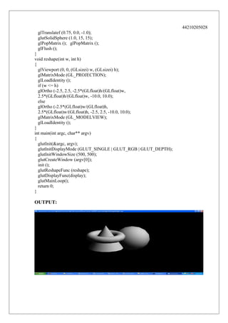 44210205028
glTranslatef (0.75, 0.0, -1.0);
glutSolidSphere (1.0, 15, 15);
glPopMatrix (); glPopMatrix ();
glFlush ();
}
void reshape(int w, int h)
{
glViewport (0, 0, (GLsizei) w, (GLsizei) h);
glMatrixMode (GL_PROJECTION);
glLoadIdentity ();
if (w <= h)
glOrtho (-2.5, 2.5, -2.5*(GLfloat)h/(GLfloat)w,
2.5*(GLfloat)h/(GLfloat)w, -10.0, 10.0);
else
glOrtho (-2.5*(GLfloat)w/(GLfloat)h,
2.5*(GLfloat)w/(GLfloat)h, -2.5, 2.5, -10.0, 10.0);
glMatrixMode (GL_MODELVIEW);
glLoadIdentity ();
}
int main(int argc, char** argv)
{
glutInit(&argc, argv);
glutInitDisplayMode (GLUT_SINGLE | GLUT_RGB | GLUT_DEPTH);
glutInitWindowSize (500, 500);
glutCreateWindow (argv[0]);
init ();
glutReshapeFunc (reshape);
glutDisplayFunc(display);
glutMainLoop();
return 0;
}

OUTPUT:

 