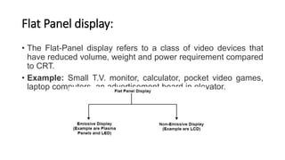 Flat Panel display:
• The Flat-Panel display refers to a class of video devices that
have reduced volume, weight and power requirement compared
to CRT.
• Example: Small T.V. monitor, calculator, pocket video games,
laptop computers, an advertisement board in elevator.
 