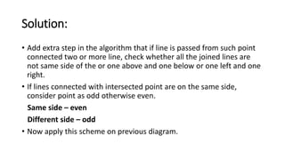 Solution:
• Add extra step in the algorithm that if line is passed from such point
connected two or more line, check whether all the joined lines are
not same side of the or one above and one below or one left and one
right.
• If lines connected with intersected point are on the same side,
consider point as odd otherwise even.
Same side – even
Different side – odd
• Now apply this scheme on previous diagram.
 