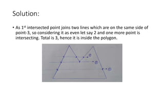 Solution:
• As 1st intersected point joins two lines which are on the same side of
point-3, so considering it as even let say 2 and one more point is
intersecting. Total is 3, hence it is inside the polygon.
 