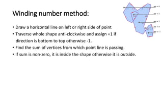 Winding number method:
• Draw a horizontal line on left or right side of point
• Traverse whole shape anti-clockwise and assign +1 if
direction is bottom to top otherwise -1.
• Find the sum of vertices from which point line is passing.
• If sum is non-zero, it is inside the shape otherwise it is outside.
 