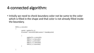 4-connected algorithm:
• Initially we need to check boundary color not be same to the color
which is filled in the shape and that color is not already filled inside
the boundary.
 