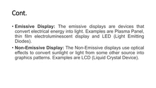 Cont.
• Emissive Display: The emissive displays are devices that
convert electrical energy into light. Examples are Plasma Panel,
thin film electroluminescent display and LED (Light Emitting
Diodes).
• Non-Emissive Display: The Non-Emissive displays use optical
effects to convert sunlight or light from some other source into
graphics patterns. Examples are LCD (Liquid Crystal Device).
 