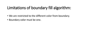Limitations of boundary fill algorithm:
• We are restricted to the different color from boundary.
• Boundary color must be one.
 