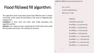 Flood fill/seed fill algorithm:
This algorithm works if boundary pixels have different color. It checks
if old color (color inside the boundary) is the color or targeted pixel,
change color.
Limitation: If more than one color exist inside boundary, this
algorithm will fail.
Solution: Use a data structure containing list of old colors exist inside
the boundary and check. This method can be slow.
 