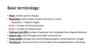 Basic terminology:
• Pixel: smallest point in display
• Resolution: total number of pixel in picture or screen
Resolution = Width X Height
Width = number of horizontal pixels
Height = number of vertical pixels
• Pixel per inch (PPI): number of pixel per inch computed from diagonal distance
• Aspect ratio: ratio of height and width commonly 4:3
• Frame buffer: storage area used to display graphics content (picture, image)
• Persistence: Amount of time a frame takes to be displayed before refreshing.
 