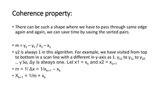 Coherence property:
• There can be such a shape where we have to pass through same edge
again and again, we can save time by saving the sorted pairs.
• m = y2 – y1 / x2 – x1
• y2 is always 1 in this algorithm. For example, we have visited from top
to bottom in a scan line with a different in y-axis as 1. y12 to y11 to y10
… y So, Δy is always one. Let x1 = xk and x2 = xk+1
• m = 1/ Δx = 1/xk+1 – xk
• Xk+1 = 1/m + xk
 