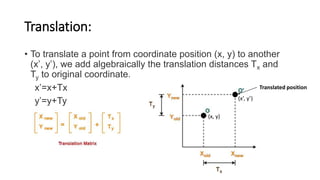 Translation:
• To translate a point from coordinate position (x, y) to another
(x’, y’), we add algebraically the translation distances Tx and
Ty to original coordinate.
x’=x+Tx
y’=y+Ty (x’, y’)
(x, y)
Translated position
 