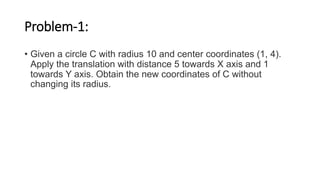 Problem-1:
• Given a circle C with radius 10 and center coordinates (1, 4).
Apply the translation with distance 5 towards X axis and 1
towards Y axis. Obtain the new coordinates of C without
changing its radius.
 