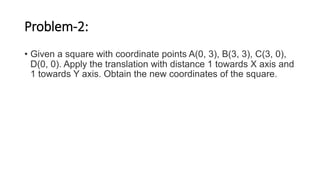 Problem-2:
• Given a square with coordinate points A(0, 3), B(3, 3), C(3, 0),
D(0, 0). Apply the translation with distance 1 towards X axis and
1 towards Y axis. Obtain the new coordinates of the square.
 