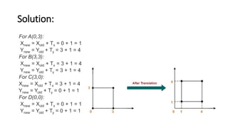 Solution:
For A(0,3):
Xnew = Xold + Tx = 0 + 1 = 1
Ynew = Yold + Ty = 3 + 1 = 4
For B(3,3):
Xnew = Xold + Tx = 3 + 1 = 4
Ynew = Yold + Ty = 3 + 1 = 4
For C(3,0):
Xnew = Xold + Tx = 3 + 1 = 4
Ynew = Yold + Ty = 0 + 1 = 1
For D(0,0):
Xnew = Xold + Tx = 0 + 1 = 1
Ynew = Yold + Ty = 0 + 1 = 1
 