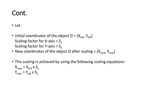 Cont.
• Let-
• Initial coordinates of the object O = (Xold, Yold)
Scaling factor for X-axis = Sx
Scaling factor for Y-axis = Sy
• New coordinates of the object O after scaling = (Xnew, Ynew)
• This scaling is achieved by using the following scaling equations-
Xnew = Xold x Sx
Ynew = Yold x Sy
 