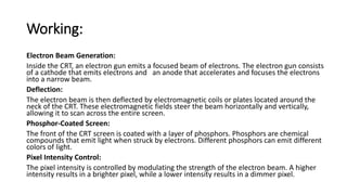 Working:
Electron Beam Generation:
Inside the CRT, an electron gun emits a focused beam of electrons. The electron gun consists
of a cathode that emits electrons and an anode that accelerates and focuses the electrons
into a narrow beam.
Deflection:
The electron beam is then deflected by electromagnetic coils or plates located around the
neck of the CRT. These electromagnetic fields steer the beam horizontally and vertically,
allowing it to scan across the entire screen.
Phosphor-Coated Screen:
The front of the CRT screen is coated with a layer of phosphors. Phosphors are chemical
compounds that emit light when struck by electrons. Different phosphors can emit different
colors of light.
Pixel Intensity Control:
The pixel intensity is controlled by modulating the strength of the electron beam. A higher
intensity results in a brighter pixel, while a lower intensity results in a dimmer pixel.
 